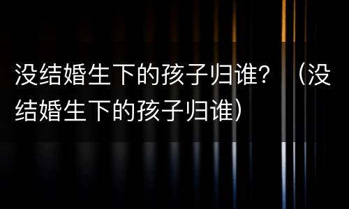 没结婚生下的孩子归谁？（没结婚生下的孩子归谁）