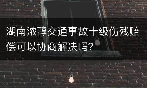 湖南浓醇交通事故十级伤残赔偿可以协商解决吗？