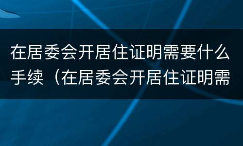 在居委会开居住证明需要什么手续（在居委会开居住证明需要带什么东西）