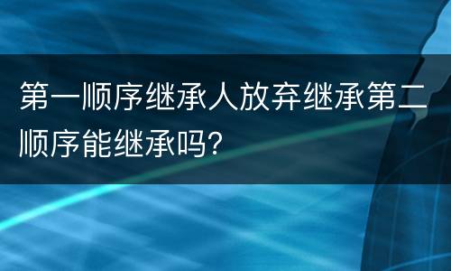第一顺序继承人放弃继承第二顺序能继承吗？