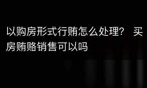 以购房形式行贿怎么处理？ 买房贿赂销售可以吗