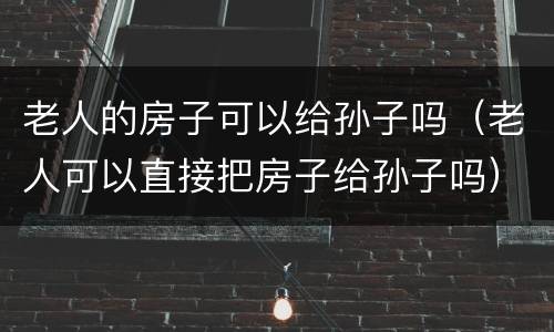 老人的房子可以给孙子吗（老人可以直接把房子给孙子吗）