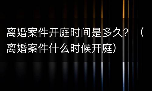 离婚案件开庭时间是多久？（离婚案件什么时候开庭）
