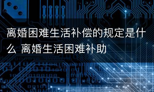 离婚困难生活补偿的规定是什么 离婚生活困难补助