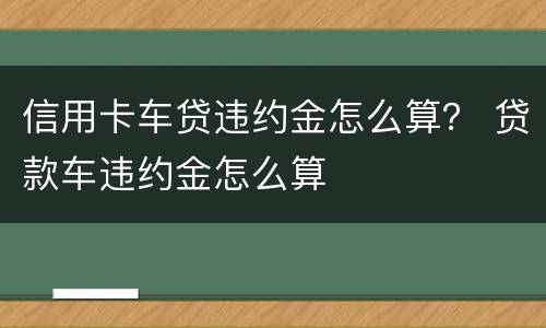 信用卡车贷违约金怎么算？ 贷款车违约金怎么算