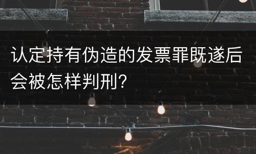 认定持有伪造的发票罪既遂后会被怎样判刑?