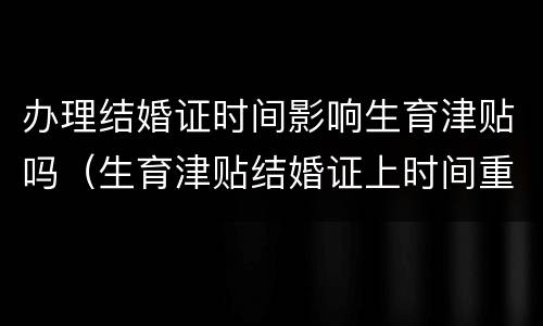 办理结婚证时间影响生育津贴吗（生育津贴结婚证上时间重要吗）