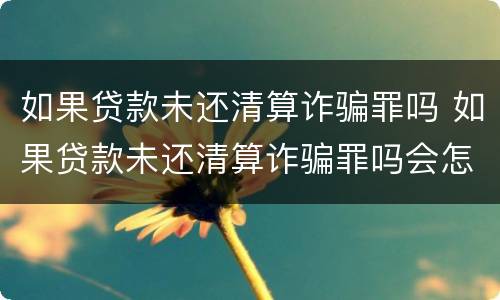 如果贷款未还清算诈骗罪吗 如果贷款未还清算诈骗罪吗会怎么样