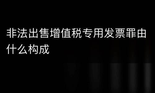 非法出售增值税专用发票罪由什么构成