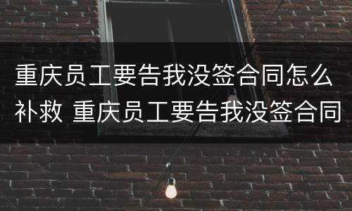 重庆员工要告我没签合同怎么补救 重庆员工要告我没签合同怎么补救呢
