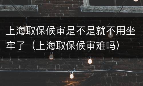 上海取保候审是不是就不用坐牢了（上海取保候审难吗）