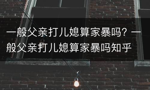 一般父亲打儿媳算家暴吗? 一般父亲打儿媳算家暴吗知乎