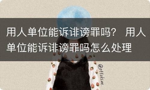 用人单位能诉诽谤罪吗？ 用人单位能诉诽谤罪吗怎么处理