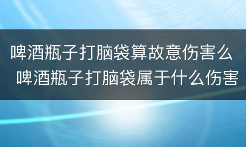 啤酒瓶子打脑袋算故意伤害么 啤酒瓶子打脑袋属于什么伤害
