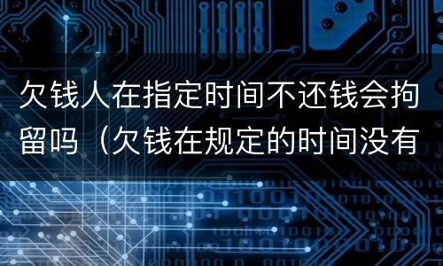 欠钱人在指定时间不还钱会拘留吗（欠钱在规定的时间没有还清怎么办）