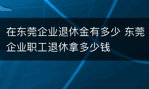 在东莞企业退休金有多少 东莞企业职工退休拿多少钱