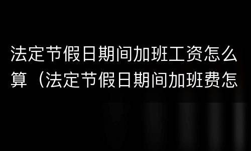 法定节假日期间加班工资怎么算（法定节假日期间加班费怎么算）