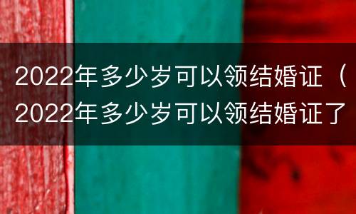 2022年多少岁可以领结婚证（2022年多少岁可以领结婚证了）
