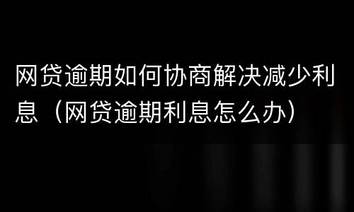 网贷逾期如何协商解决减少利息（网贷逾期利息怎么办）