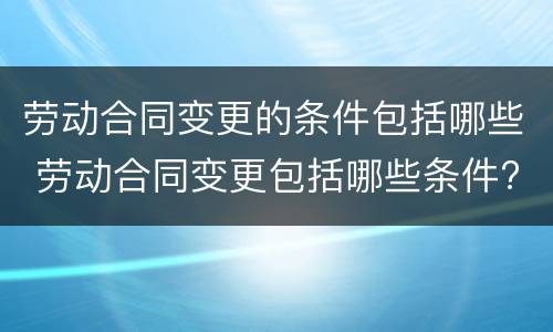 劳动合同变更的条件包括哪些 劳动合同变更包括哪些条件?