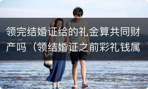 领完结婚证给的礼金算共同财产吗（领结婚证之前彩礼钱属于夫妻共同财产吗）