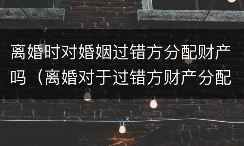 离婚时对婚姻过错方分配财产吗（离婚对于过错方财产分配）