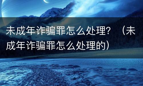 未成年诈骗罪怎么处理？（未成年诈骗罪怎么处理的）