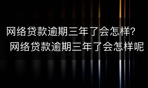 网络贷款逾期三年了会怎样？ 网络贷款逾期三年了会怎样呢