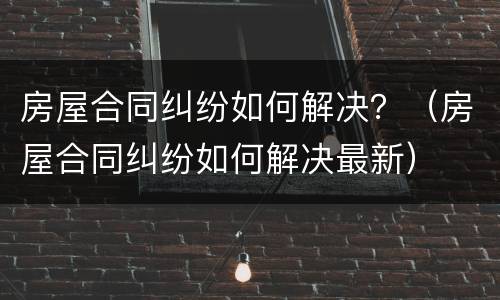 房屋合同纠纷如何解决？（房屋合同纠纷如何解决最新）