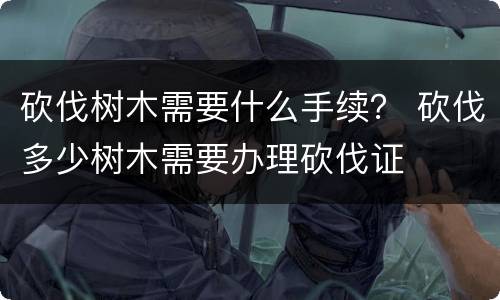 砍伐树木需要什么手续？ 砍伐多少树木需要办理砍伐证
