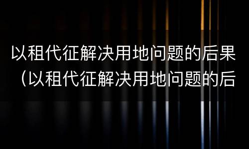 以租代征解决用地问题的后果（以租代征解决用地问题的后果有哪些）