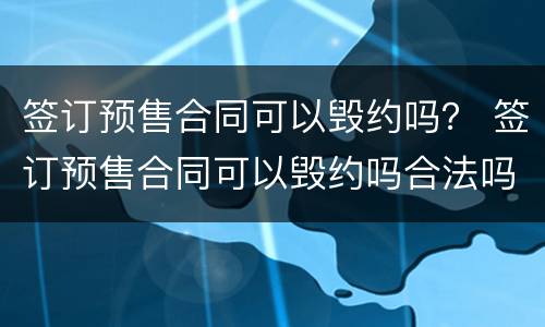 签订预售合同可以毁约吗？ 签订预售合同可以毁约吗合法吗