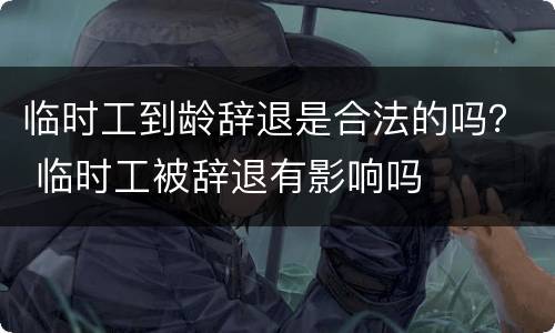 临时工到龄辞退是合法的吗？ 临时工被辞退有影响吗