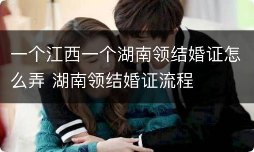 一个江西一个湖南领结婚证怎么弄 湖南领结婚证流程