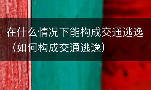 在什么情况下能构成交通逃逸（如何构成交通逃逸）