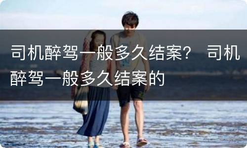 司机醉驾一般多久结案？ 司机醉驾一般多久结案的