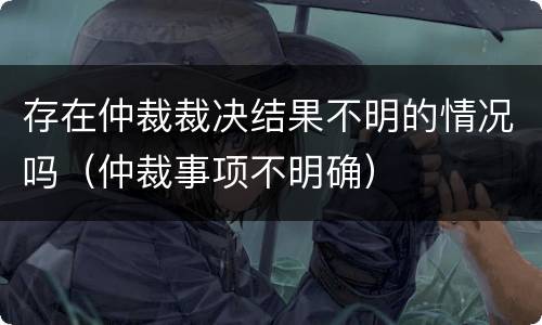 存在仲裁裁决结果不明的情况吗（仲裁事项不明确）