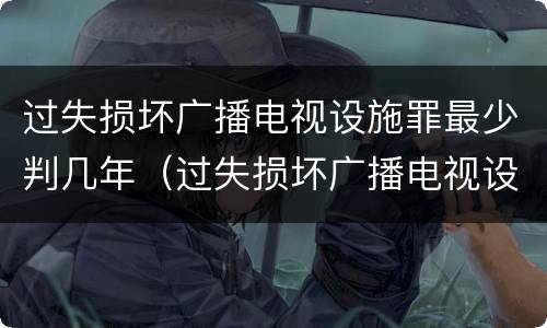 过失损坏广播电视设施罪最少判几年（过失损坏广播电视设施罪最少判几年徒刑）
