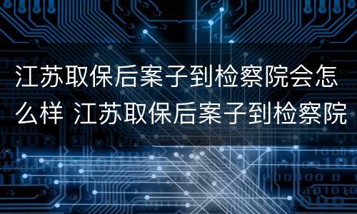 江苏取保后案子到检察院会怎么样 江苏取保后案子到检察院会怎么样处理