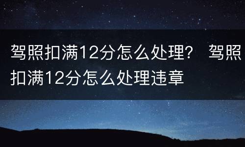 驾照扣满12分怎么处理？ 驾照扣满12分怎么处理违章