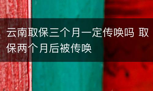 云南取保三个月一定传唤吗 取保两个月后被传唤