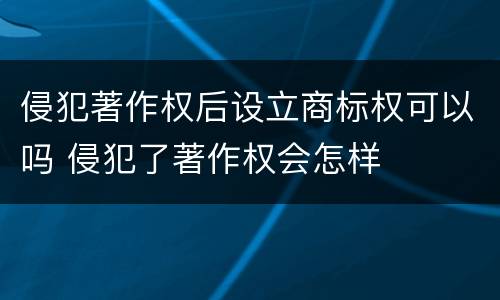 侵犯著作权后设立商标权可以吗 侵犯了著作权会怎样