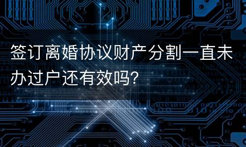 签订离婚协议财产分割一直未办过户还有效吗？