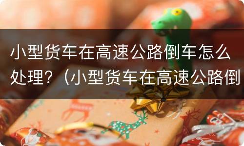 小型货车在高速公路倒车怎么处理?（小型货车在高速公路倒车怎么处理违章）