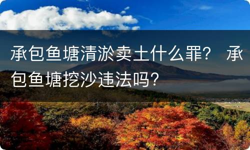 承包鱼塘清淤卖土什么罪？ 承包鱼塘挖沙违法吗?