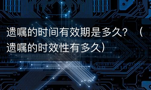 遗嘱的时间有效期是多久？（遗嘱的时效性有多久）