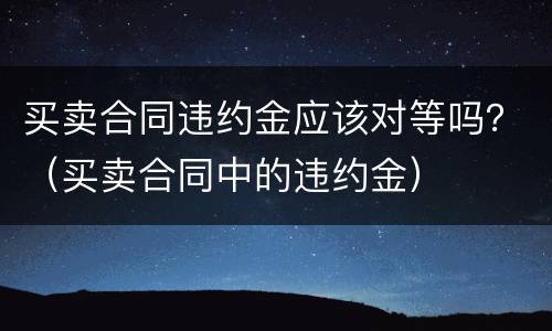 买卖合同违约金应该对等吗？（买卖合同中的违约金）