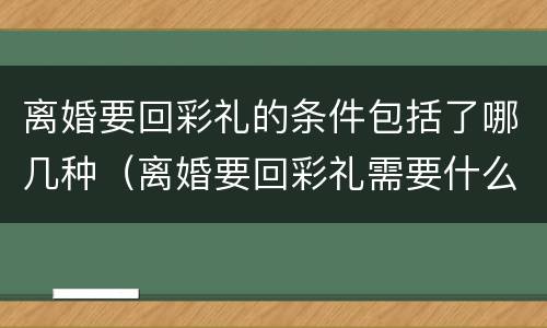 离婚要回彩礼的条件包括了哪几种（离婚要回彩礼需要什么证据）
