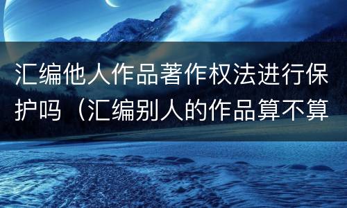 汇编他人作品著作权法进行保护吗（汇编别人的作品算不算侵权）