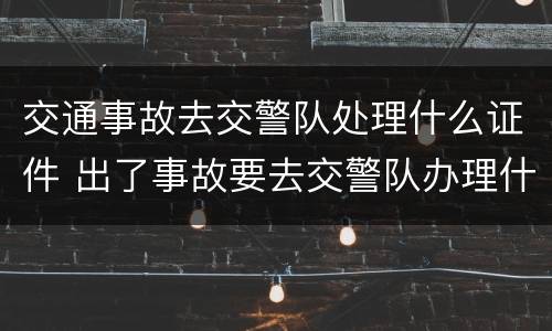 交通事故去交警队处理什么证件 出了事故要去交警队办理什么